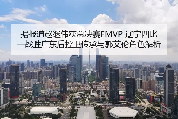 据报道赵继伟获总决赛FMVP 辽宁四比一战胜广东后控卫传承与郭艾伦角色解析