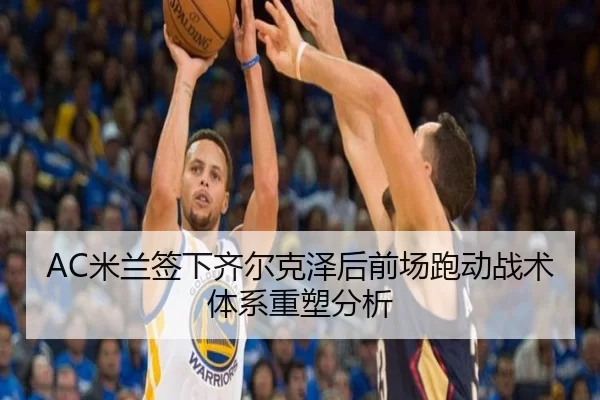 AC米兰签下齐尔克泽后前场跑动战术体系重塑分析